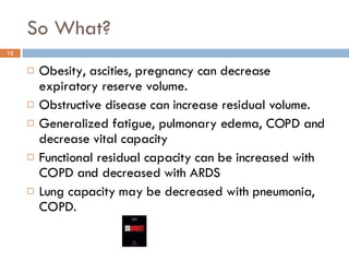 So What? Obesity, ascities, pregnancy can decrease expiratory reserve volume. Obstructive disease can increase residual volume. Generalized fatigue, pulmonary edema, COPD and decrease vital capacity Functional residual capacity can be increased with COPD and decreased with ARDS Lung capacity may be decreased with pneumonia, COPD. 