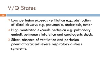 V/Q States Low: perfusion exceeds ventilation e.g.. obstruction of distal airways e.g. pneumonia, atelectasis, tumor High: ventilation exceeds perfusion e.g. pulmonary emboli, pulmonary infarction and cardiogenic shock. Silent: absence of ventilation and perfusion pneumothorax ad severe respiratory distress syndrome.  
