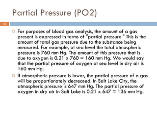 Partial Pressure (PO2) For purposes of blood gas analysis, the amount of a gas present is expressed in terms of "partial pressure." This is the amount of total gas pressure due to the substance being measured. For example, at sea level the total atmospheric pressure is 760 mm Hg. The amount of this pressure that is due to oxygen is 0.21 x 760 = 160 mm Hg. We would say that the partial pressure of oxygen at sea level in dry air is 160 mm Hg. If atmospheric pressure is lower, the partial pressure of a gas will be proportionately decreased. In Salt Lake City, the atmospheric pressure is 647 mm Hg. The partial pressure of oxygen in dry air in Salt Lake is 0.21 x 647 = 136 mm Hg. 