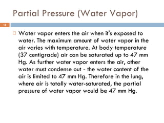 Partial Pressure (Water Vapor) Water vapor enters the air when it's exposed to water. The maximum amount of water vapor in the air varies with temperature. At body temperature (37 centigrade) air can be saturated up to 47 mm Hg. As further water vapor enters the air, other water must condense out - the water content of the air is limited to 47 mm Hg. Therefore in the lung, where air is totally water-saturated, the partial pressure of water vapor would be 47 mm Hg. 