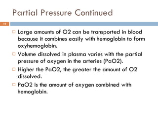 Partial Pressure Continued Large amounts of O2 can be transported in blood because it combines easily with hemoglobin to form oxyhemoglobin. Volume dissolved in plasma varies with the partial pressure of oxygen in the arteries (PaO2). Higher the PaO2, the greater the amount of O2 dissolved.  PaO2 is the amount of oxygen combined with hemoglobin. 