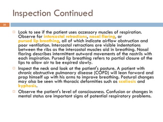 Inspection Continued Look to see if the patient uses accessory muscles of respiration. Observe for  intercostal retractions ,   nasal flaring ,  or  pursed lip breathing ,  all of which indicate airflow obstruction and poor ventilation. Intercostal retractions are visible indentations between the ribs as the intercostal muscles aid in breathing. Nasal flaring describes intermittent outward movements of the nostrils with each inspiration. Pursed lip breathing refers to partial closure of the lips to allow air to be expired slowly.  Inspect the neck and look at the patient's posture. A patient with chronic obstructive pulmonary disease (COPD) will lean forward and prop himself up with his arms to improve breathing. Postural changes may also be seen with thoracic deformities such as  scoliosis  and  kyphosis . Observe the patient's level of consciousness. Confusion or changes in mental status are important signs of potential respiratory problems.  