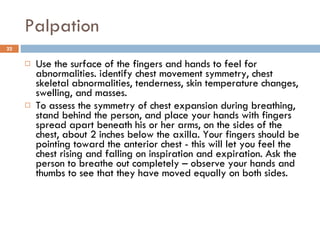 Palpation Use the surface of the fingers and hands to feel for abnormalities. identify chest movement symmetry, chest skeletal abnormalities, tenderness, skin temperature changes, swelling, and masses.  To assess the symmetry of chest expansion during breathing, stand behind the person, and place your hands with fingers spread apart beneath his or her arms, on the sides of the chest, about 2 inches below the axilla. Your fingers should be pointing toward the anterior chest - this will let you feel the chest rising and falling on inspiration and expiration. Ask the person to breathe out completely – observe your hands and thumbs to see that they have moved equally on both sides.  