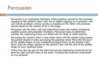 Percussion Percussion is an assessment technique which produces sounds by the examiner tapping on the patient's chest wall. Just as lightly tapping on a container with your hands produces various sounds, so tapping on the chest wall produces sounds based on the amount of air in the lungs.  Percussion sets the chest wall and underlying tissues into motion, producing audible sounds and palpable vibrations. Percussion helps to determine whether the underlying tissues are filled with air, fluid, or solid material.  Percussing the anterior chest is most easily done with the patient lying supine; the patient should sit when percussing the posterior chest. Place the first part of the middle finger of your nondominant hand firmly on the patient's skin. Then, strike the finger placed on the patient's skin with the end of the middle finger of your dominant hand.  Work from the top part of the chest downward, comparing sounds heard on both the right and left sides of the chest. Visualize the structures underneath as you proceed.  