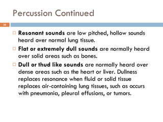Percussion Continued Resonant sounds  are low pitched, hollow sounds heard over normal lung tissue.  Flat or extremely dull sounds  are normally heard over solid areas such as bones.  Dull or thud like sounds  are normally heard over dense areas such as the heart or liver. Dullness replaces resonance when fluid or solid tissue replaces air-containing lung tissues, such as occurs with pneumonia, pleural effusions, or tumors.  
