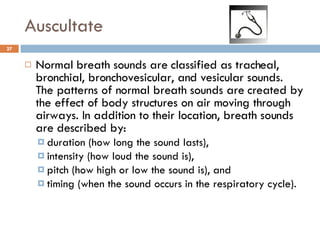 Auscultate Normal breath sounds are classified as tracheal, bronchial, bronchovesicular, and vesicular sounds. The patterns of normal breath sounds are created by the effect of body structures on air moving through airways. In addition to their location, breath sounds are described by: duration (how long the sound lasts),  intensity (how loud the sound is),  pitch (how high or low the sound is), and  timing (when the sound occurs in the respiratory cycle).  