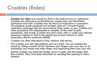 Crackles (Rales) Crackles (or rales)  are caused by fluid in the small airways or atelectasis. Crackles are referred to as discontinuous sounds; they are intermittent, nonmusical and brief. Crackles may be heard on inspiration or expiration. The popping sounds produced are created when air is forced through respiratory passages that are narrowed by fluid, mucus, or pus. Crackles are often associated with inflammation or infection of the small bronchi, bronchioles, and alveoli. Crackles that don't clear after a cough may indicate pulmonary edema or fluid in the alveoli due to heart failure or adult respiratory distress syndrome (ARDS).  Crackles are often described as fine, medium, and coarse.  Fine crackles are soft, high-pitched, and very brief. You can simulate this sound by rolling a strand of hair between your fingers near your ear, or by moistening your thumb and index finger and separating them near your ear.  Coarse crackles are somewhat louder, lower in pitch, and last longer than fine crackles. They have been described as sounding like opening a Velcro fastener.  