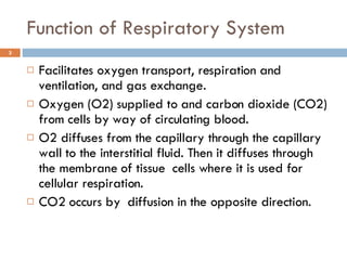 Function of Respiratory System Facilitates oxygen transport, respiration and ventilation, and gas exchange. Oxygen (O2) supplied to and carbon dioxide (CO2) from cells by way of circulating blood. O2 diffuses from the capillary through the capillary wall to the interstitial fluid. Then it diffuses through the membrane of tissue  cells where it is used for cellular respiration. CO2 occurs by  diffusion in the opposite direction. 
