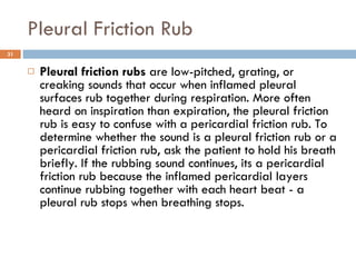 Pleural Friction Rub Pleural friction rubs  are low-pitched, grating, or creaking sounds that occur when inflamed pleural surfaces rub together during respiration. More often heard on inspiration than expiration, the pleural friction rub is easy to confuse with a pericardial friction rub. To determine whether the sound is a pleural friction rub or a pericardial friction rub, ask the patient to hold his breath briefly. If the rubbing sound continues, its a pericardial friction rub because the inflamed pericardial layers continue rubbing together with each heart beat - a pleural rub stops when breathing stops. 