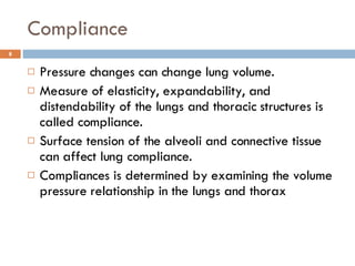 Compliance Pressure changes can change lung volume.  Measure of elasticity, expandability, and distendability of the lungs and thoracic structures is called compliance.  Surface tension of the alveoli and connective tissue can affect lung compliance. Compliances is determined by examining the volume pressure relationship in the lungs and thorax 