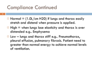 Compliance Continued Normal = (1.0L/cm H20) if lungs and thorax easily stretch and distend when pressure is applied.  High = when lungs lose elasticity and thorax is over distended e.g.. Emphysema Low – lungs and thorax stiff e.g.. Pneumothorax, pleural effusion, pulmonary fibrosis. Patient need to greater than normal energy to achieve normal levels of ventilation.  