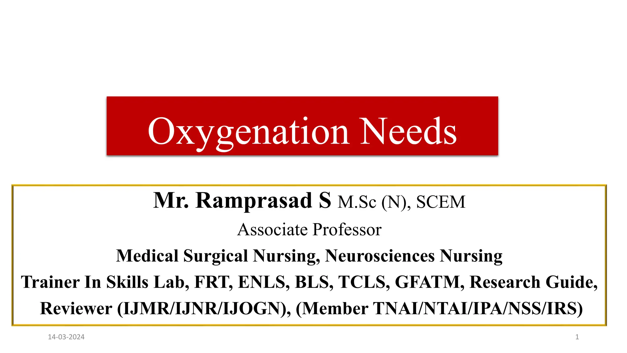 Oxygenation Needs
Mr. Ramprasad S M.Sc (N), SCEM
Associate Professor
Medical Surgical Nursing, Neurosciences Nursing
Trainer In Skills Lab, FRT, ENLS, BLS, TCLS, GFATM, Research Guide,
Reviewer (IJMR/IJNR/IJOGN), (Member TNAI/NTAI/IPA/NSS/IRS)
14-03-2024 1
 