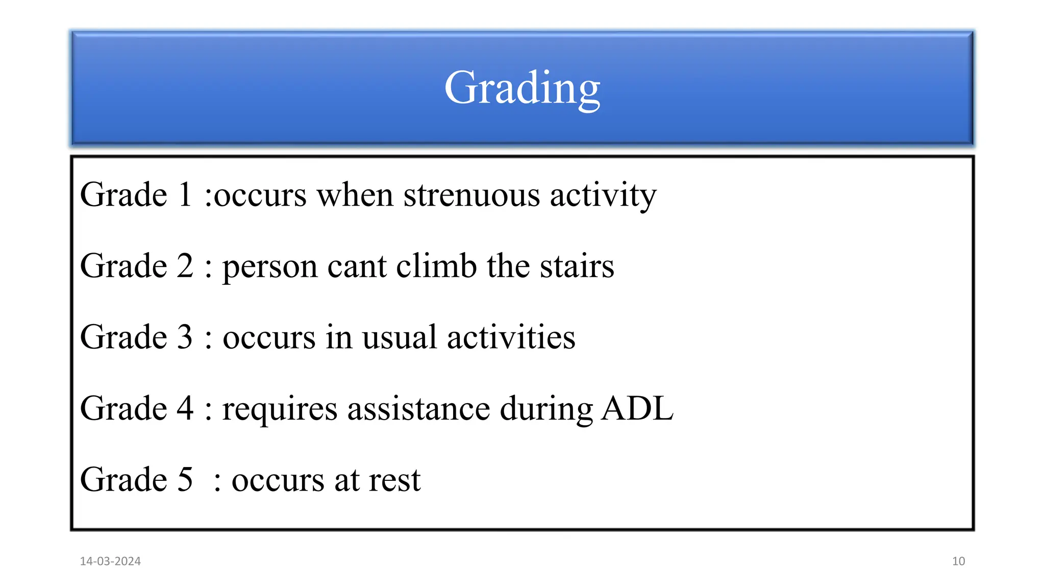 Grading
Grade 1 :occurs when strenuous activity
Grade 2 : person cant climb the stairs
Grade 3 : occurs in usual activities
Grade 4 : requires assistance during ADL
Grade 5 : occurs at rest
14-03-2024 10
 