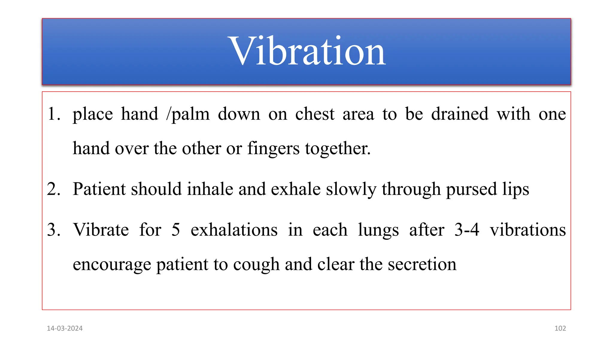 Vibration
1. place hand /palm down on chest area to be drained with one
hand over the other or fingers together.
2. Patient should inhale and exhale slowly through pursed lips
3. Vibrate for 5 exhalations in each lungs after 3-4 vibrations
encourage patient to cough and clear the secretion
14-03-2024 102
 