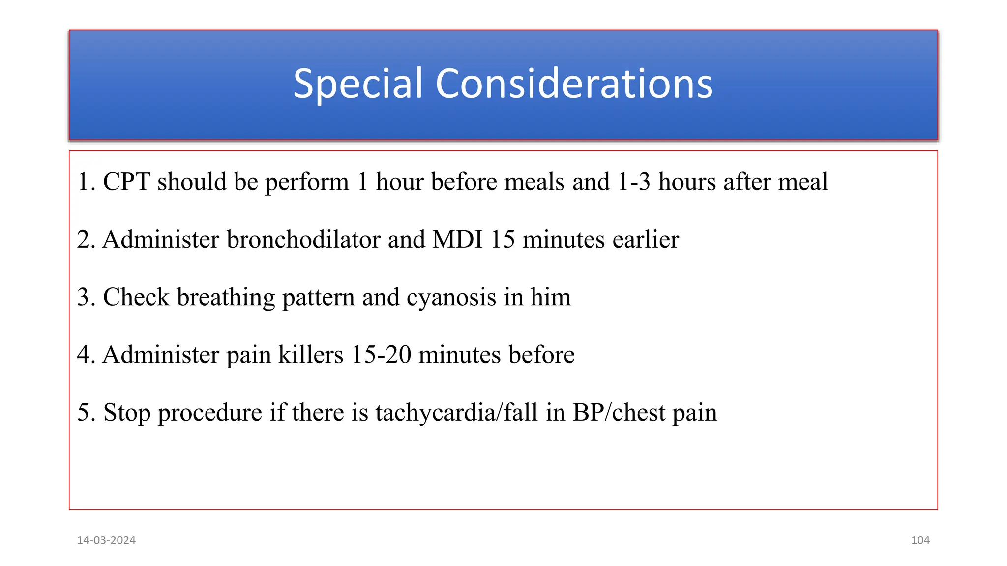 Special Considerations
1. CPT should be perform 1 hour before meals and 1-3 hours after meal
2. Administer bronchodilator and MDI 15 minutes earlier
3. Check breathing pattern and cyanosis in him
4. Administer pain killers 15-20 minutes before
5. Stop procedure if there is tachycardia/fall in BP/chest pain
14-03-2024 104
 