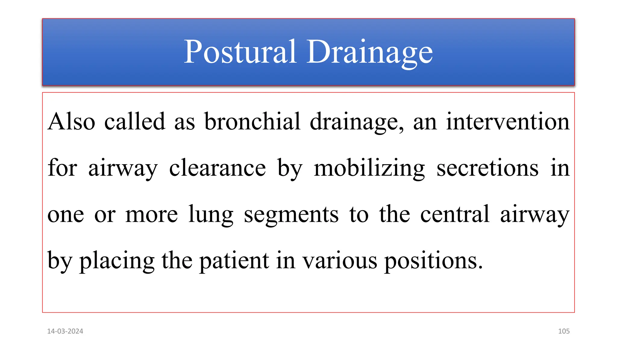 Postural Drainage
Also called as bronchial drainage, an intervention
for airway clearance by mobilizing secretions in
one or more lung segments to the central airway
by placing the patient in various positions.
14-03-2024 105
 