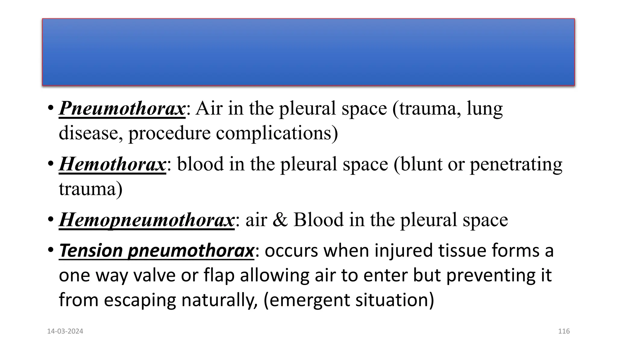 14-03-2024 116
• Pneumothorax: Air in the pleural space (trauma, lung
disease, procedure complications)
• Hemothorax: blood in the pleural space (blunt or penetrating
trauma)
• Hemopneumothorax: air & Blood in the pleural space
• Tension pneumothorax: occurs when injured tissue forms a
one way valve or flap allowing air to enter but preventing it
from escaping naturally, (emergent situation)
 