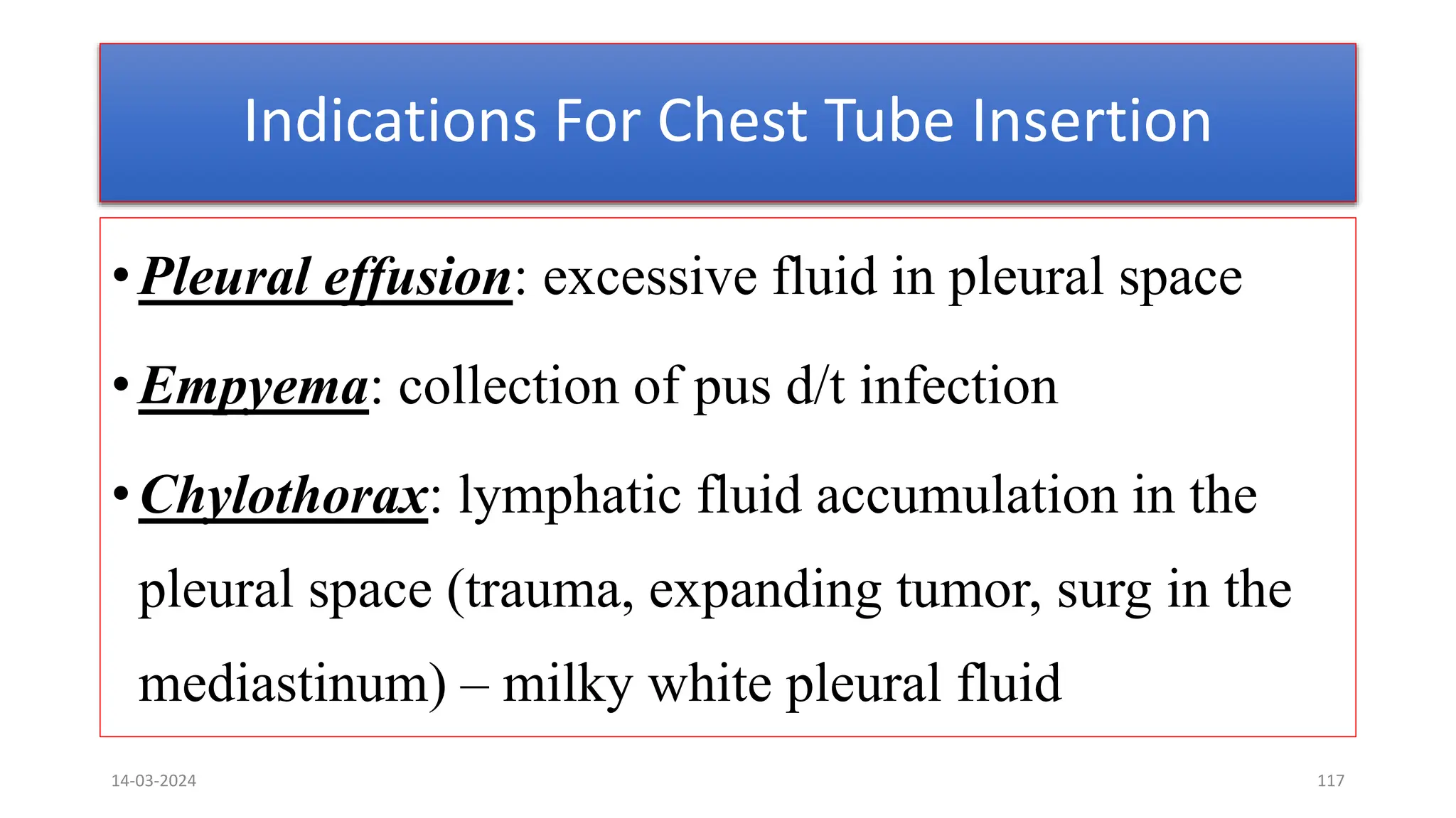 Indications For Chest Tube Insertion
•Pleural effusion: excessive fluid in pleural space
•Empyema: collection of pus d/t infection
•Chylothorax: lymphatic fluid accumulation in the
pleural space (trauma, expanding tumor, surg in the
mediastinum) – milky white pleural fluid
14-03-2024 117
 