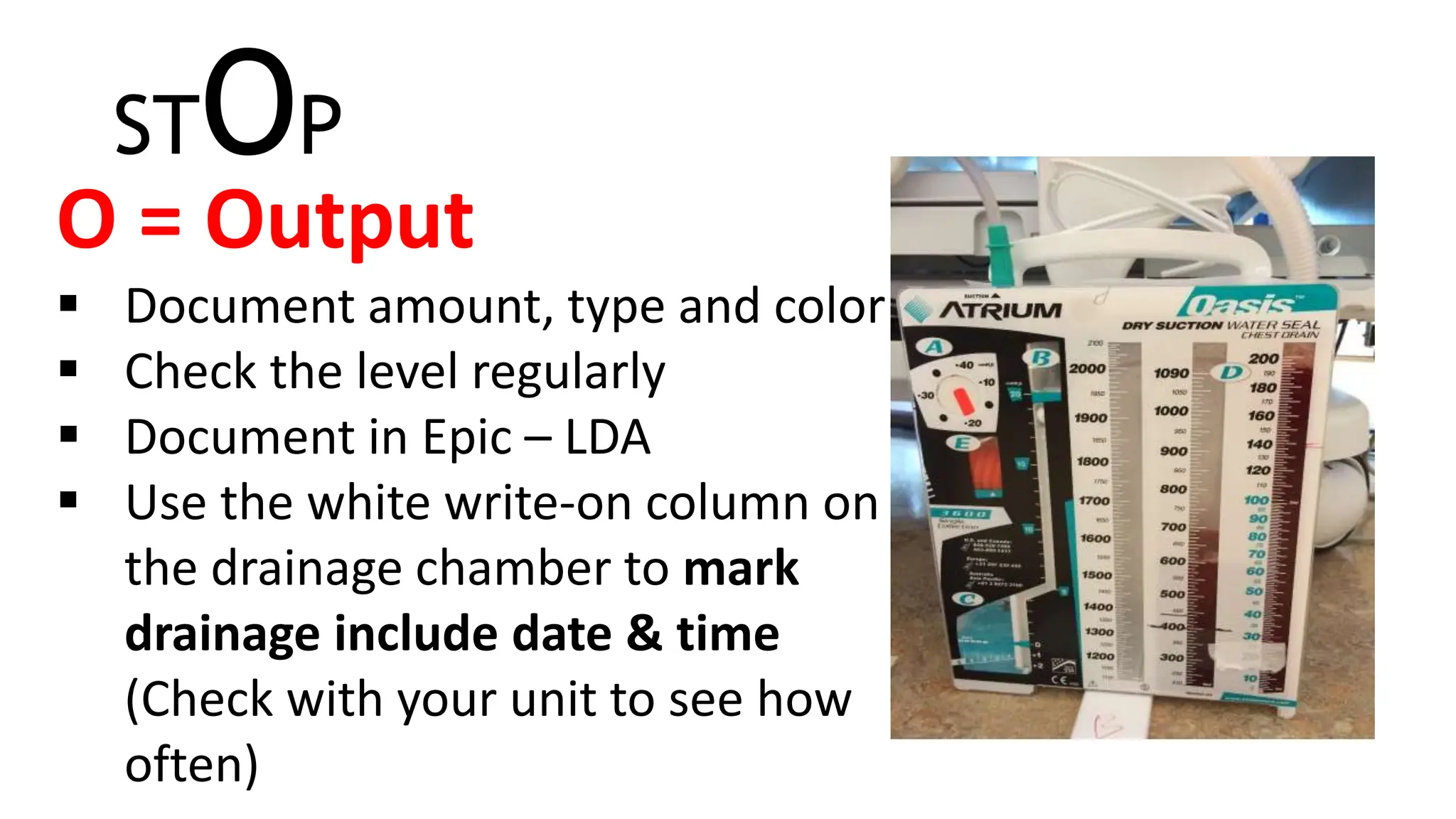 STOP
O = Output
 Document amount, type and color
 Check the level regularly
 Document in Epic – LDA
 Use the white write-on column on
the drainage chamber to mark
drainage include date & time
(Check with your unit to see how
often)
 