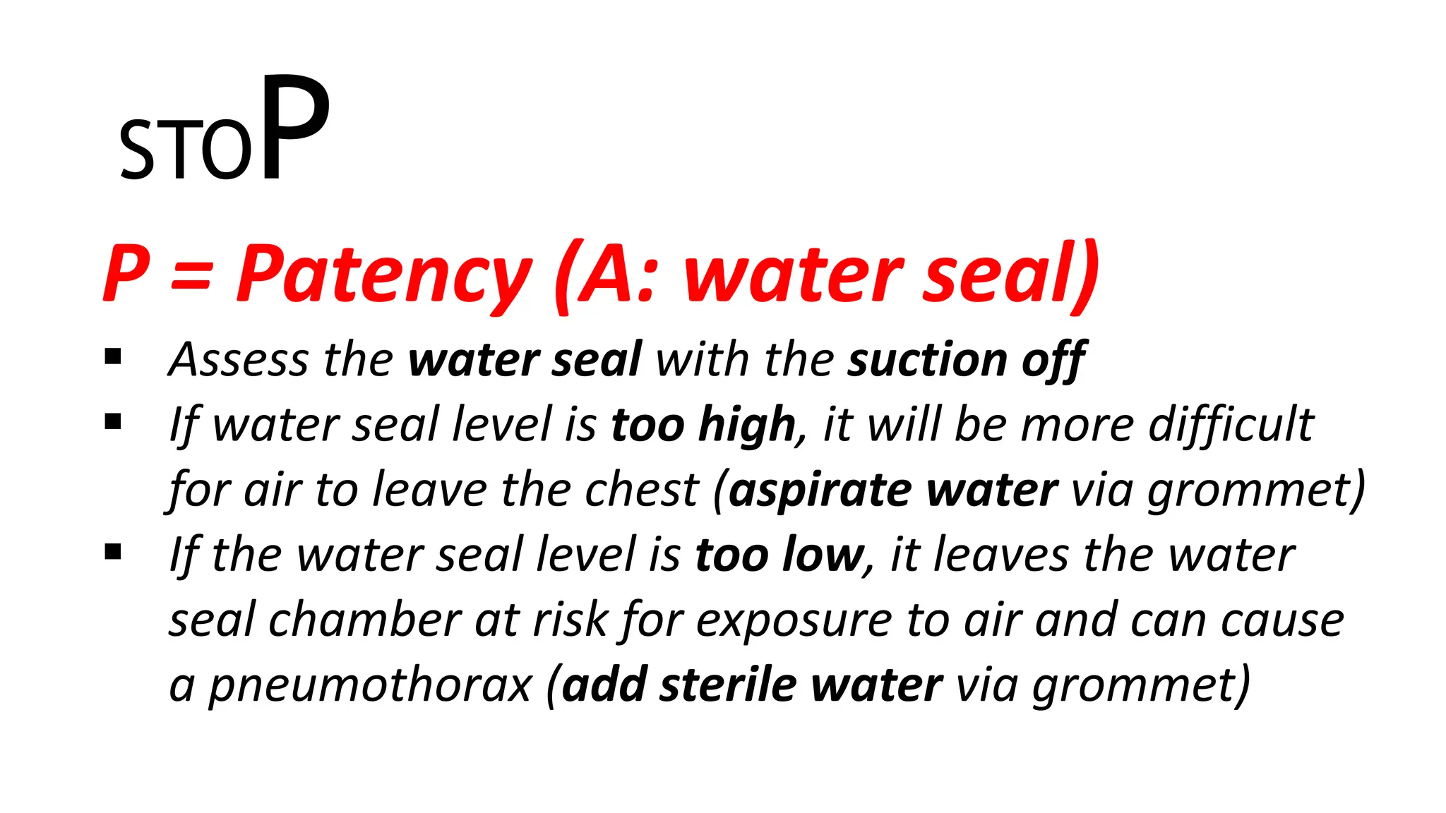 STOP
P = Patency (A: water seal)
 Assess the water seal with the suction off
 If water seal level is too high, it will be more difficult
for air to leave the chest (aspirate water via grommet)
 If the water seal level is too low, it leaves the water
seal chamber at risk for exposure to air and can cause
a pneumothorax (add sterile water via grommet)
 