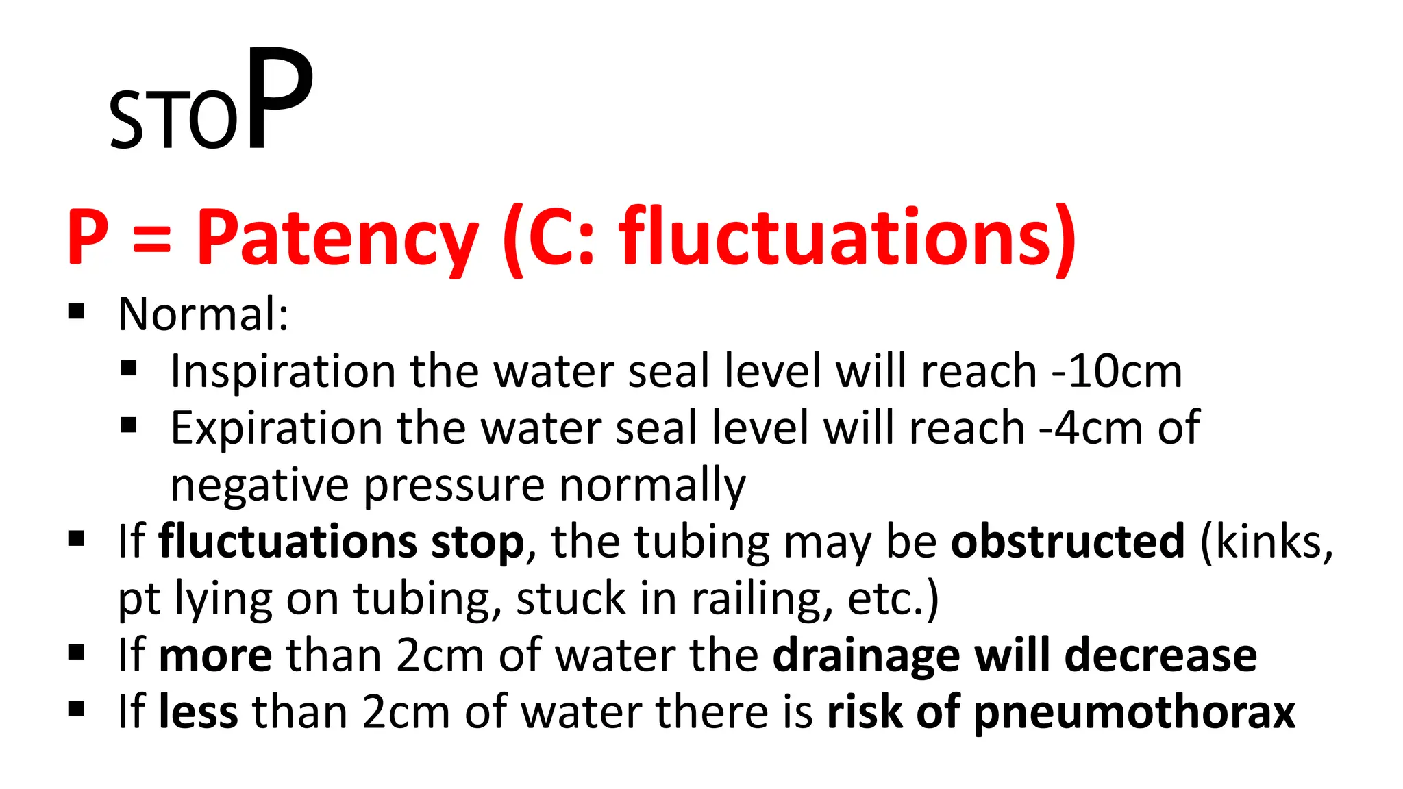 STOP
P = Patency (C: fluctuations)
 Normal:
 Inspiration the water seal level will reach -10cm
 Expiration the water seal level will reach -4cm of
negative pressure normally
 If fluctuations stop, the tubing may be obstructed (kinks,
pt lying on tubing, stuck in railing, etc.)
 If more than 2cm of water the drainage will decrease
 If less than 2cm of water there is risk of pneumothorax
 