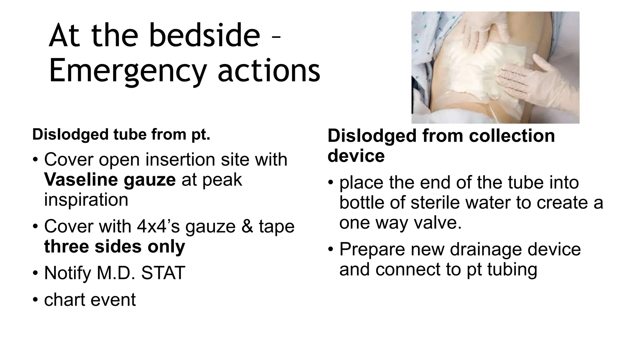 At the bedside –
Emergency actions
Dislodged tube from pt.
• Cover open insertion site with
Vaseline gauze at peak
inspiration
• Cover with 4x4’s gauze & tape
three sides only
• Notify M.D. STAT
• chart event
Dislodged from collection
device
• place the end of the tube into
bottle of sterile water to create a
one way valve.
• Prepare new drainage device
and connect to pt tubing
 