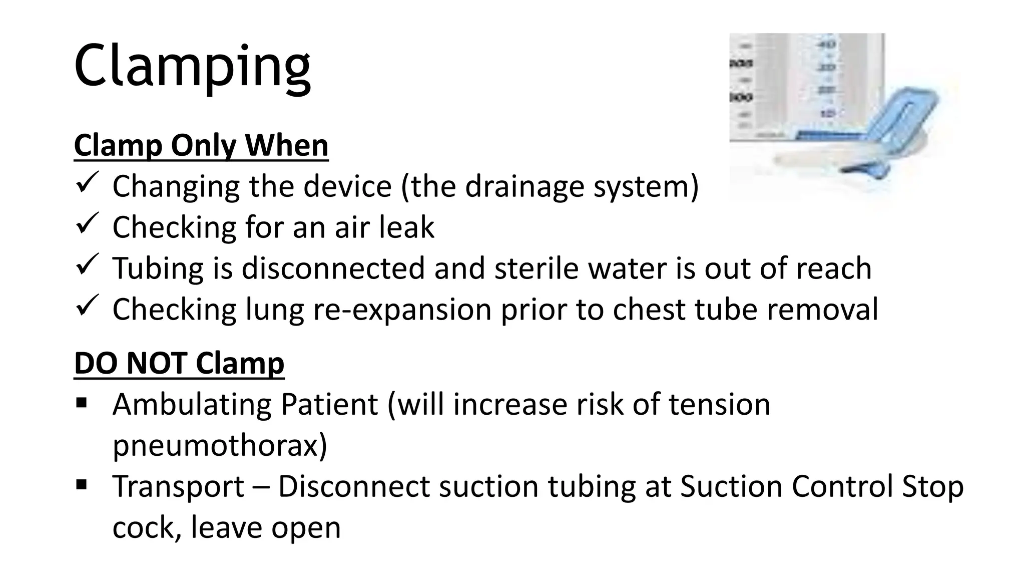 Clamping
Clamp Only When
 Changing the device (the drainage system)
 Checking for an air leak
 Tubing is disconnected and sterile water is out of reach
 Checking lung re-expansion prior to chest tube removal
DO NOT Clamp
 Ambulating Patient (will increase risk of tension
pneumothorax)
 Transport – Disconnect suction tubing at Suction Control Stop
cock, leave open
 