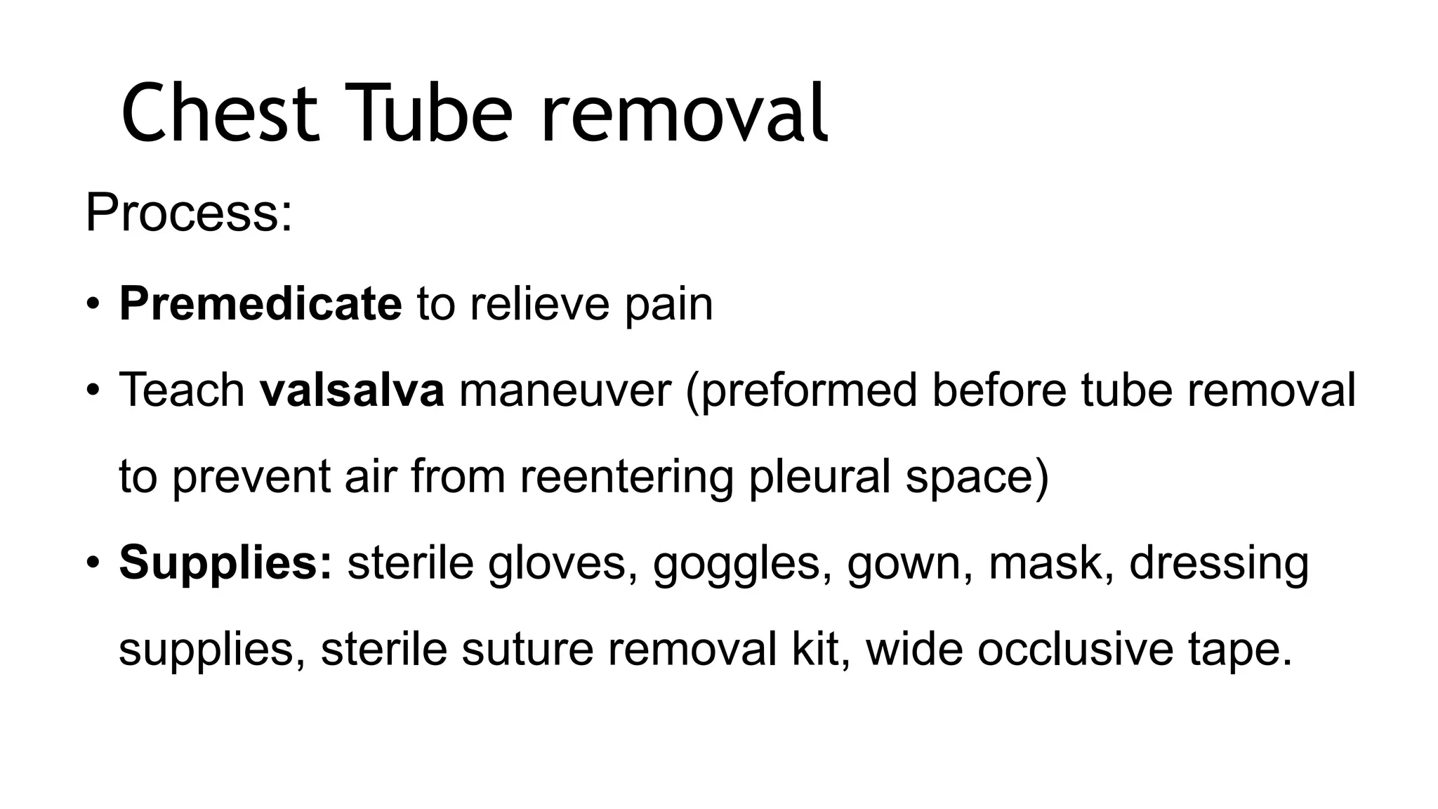 Chest Tube removal
Process:
• Premedicate to relieve pain
• Teach valsalva maneuver (preformed before tube removal
to prevent air from reentering pleural space)
• Supplies: sterile gloves, goggles, gown, mask, dressing
supplies, sterile suture removal kit, wide occlusive tape.
 