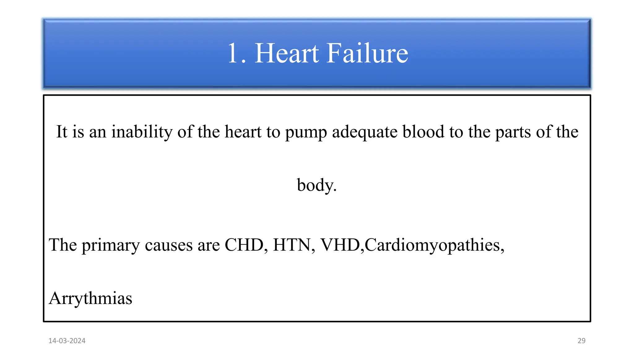 It is an inability of the heart to pump adequate blood to the parts of the
body.
The primary causes are CHD, HTN, VHD,Cardiomyopathies,
Arrythmias
1. Heart Failure
14-03-2024 29
 