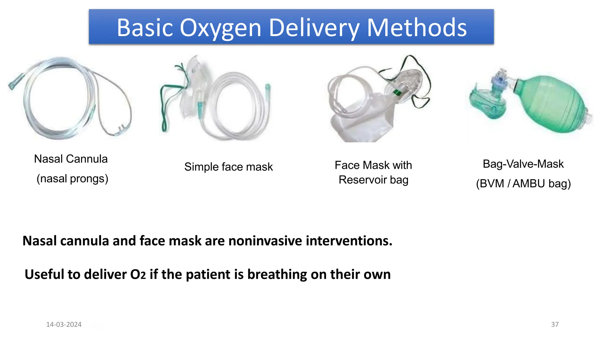 Basic Oxygen Delivery Methods
Nasal cannula and face mask are noninvasive interventions.
Useful to deliver O2 if the patient is breathing on their own
Nasal Cannula
(nasal prongs)
Simple face mask Face Mask with
Reservoir bag
Bag-Valve-Mask
(BVM / AMBU bag)
Page 7
14-03-2024 37
 