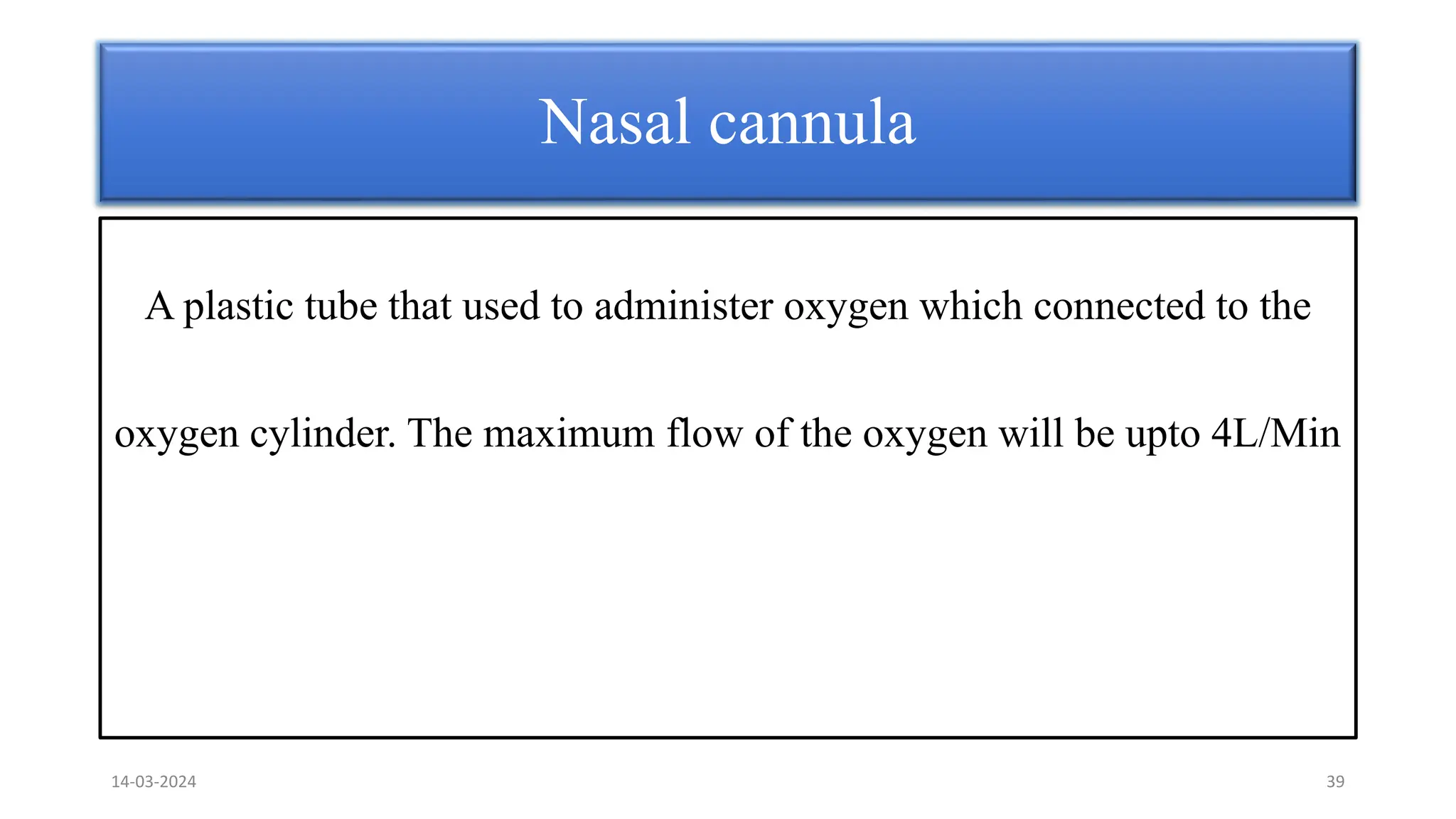 A plastic tube that used to administer oxygen which connected to the
oxygen cylinder. The maximum flow of the oxygen will be upto 4L/Min
Nasal cannula
14-03-2024 39
 