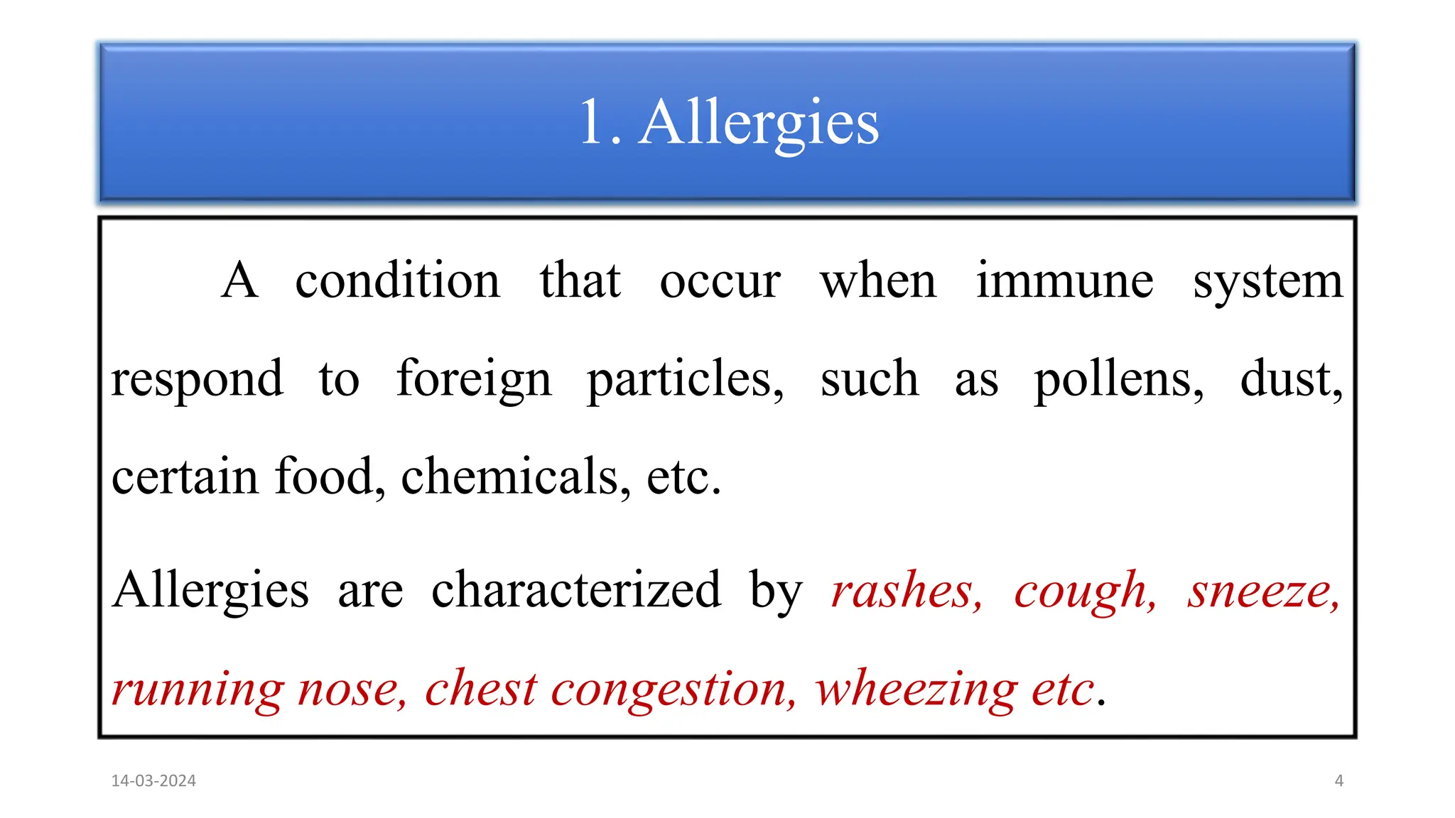 1. Allergies
A condition that occur when immune system
respond to foreign particles, such as pollens, dust,
certain food, chemicals, etc.
Allergies are characterized by rashes, cough, sneeze,
running nose, chest congestion, wheezing etc.
14-03-2024 4
 