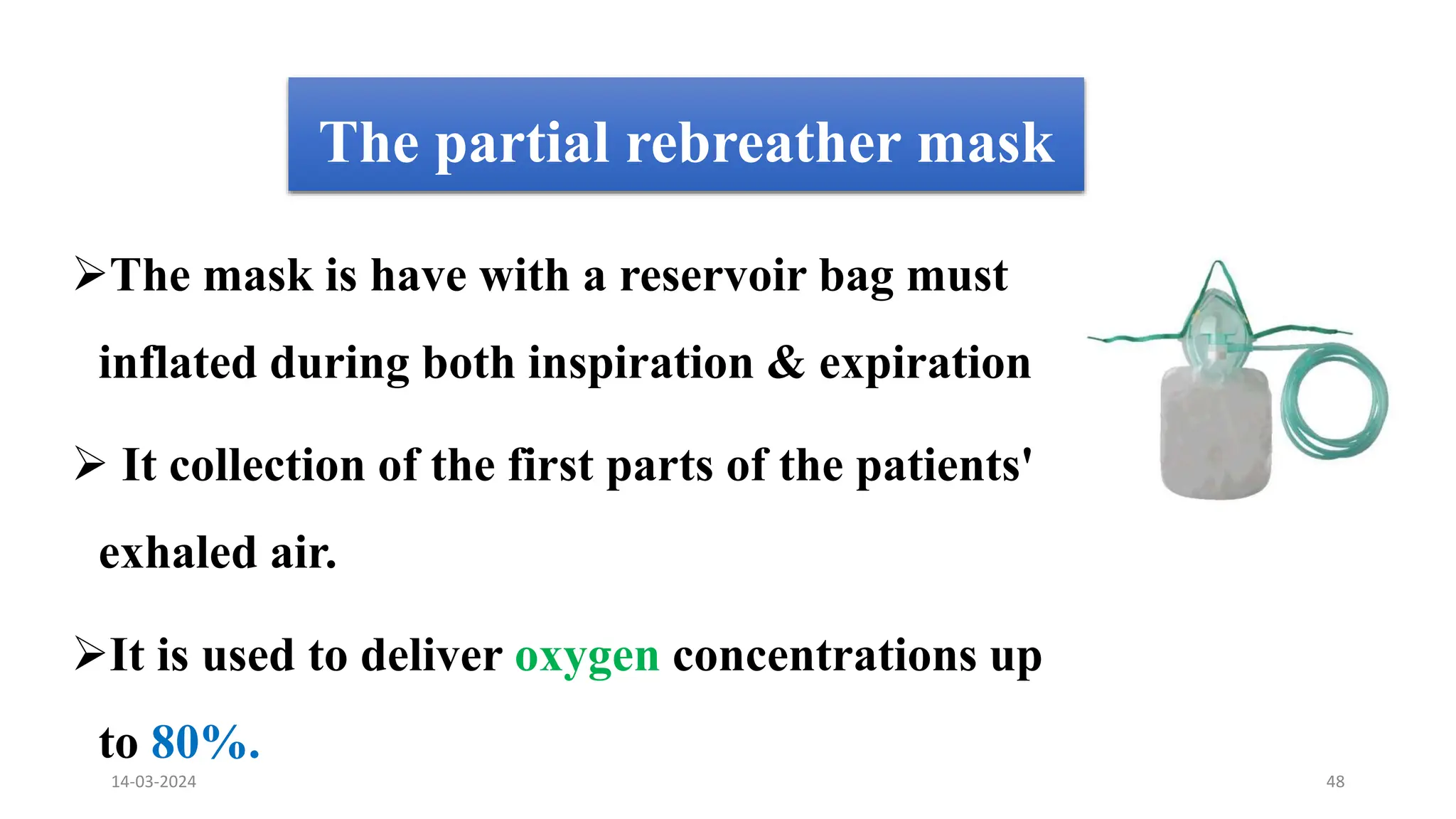 The partial rebreather mask
The mask is have with a reservoir bag must
inflated during both inspiration & expiration
 It collection of the first parts of the patients'
exhaled air.
It is used to deliver oxygen concentrations up
to 80%.
14-03-2024 48
 
