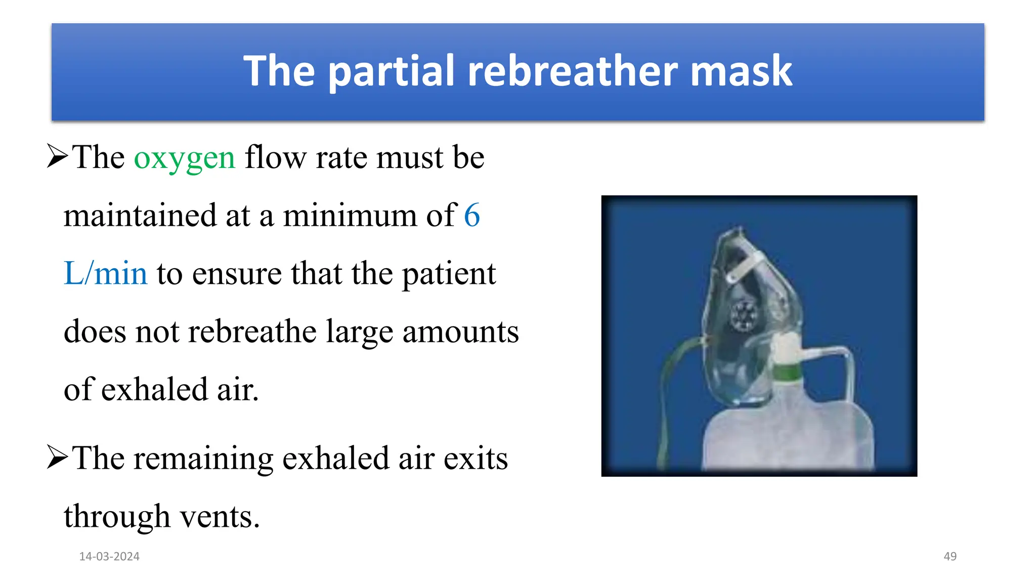 The partial rebreather mask
The oxygen flow rate must be
maintained at a minimum of 6
L/min to ensure that the patient
does not rebreathe large amounts
of exhaled air.
The remaining exhaled air exits
through vents.
14-03-2024 49
 