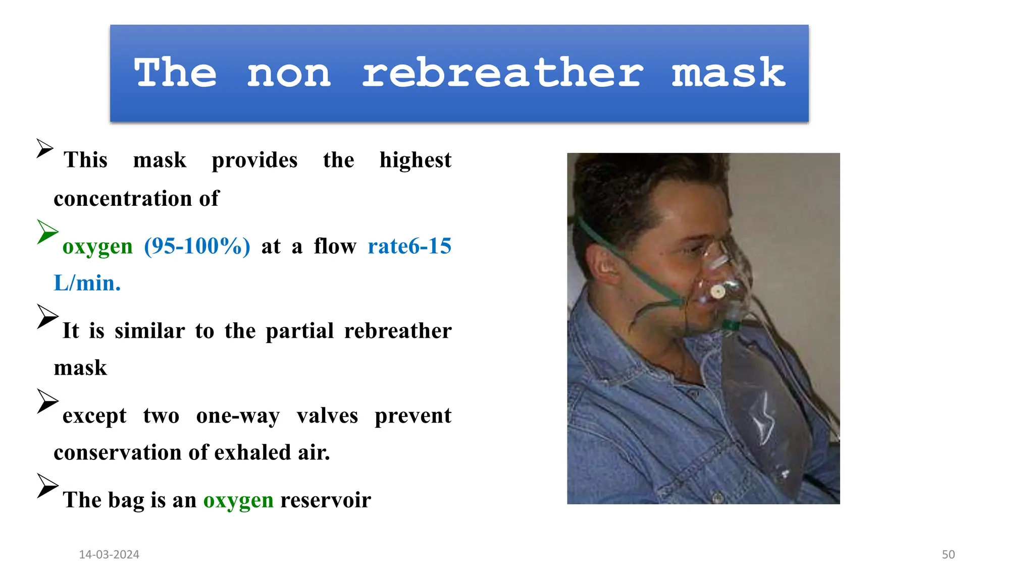 The non rebreather mask
 This mask provides the highest
concentration of
oxygen (95-100%) at a flow rate6-15
L/min.
It is similar to the partial rebreather
mask
except two one-way valves prevent
conservation of exhaled air.
The bag is an oxygen reservoir
14-03-2024 50
 