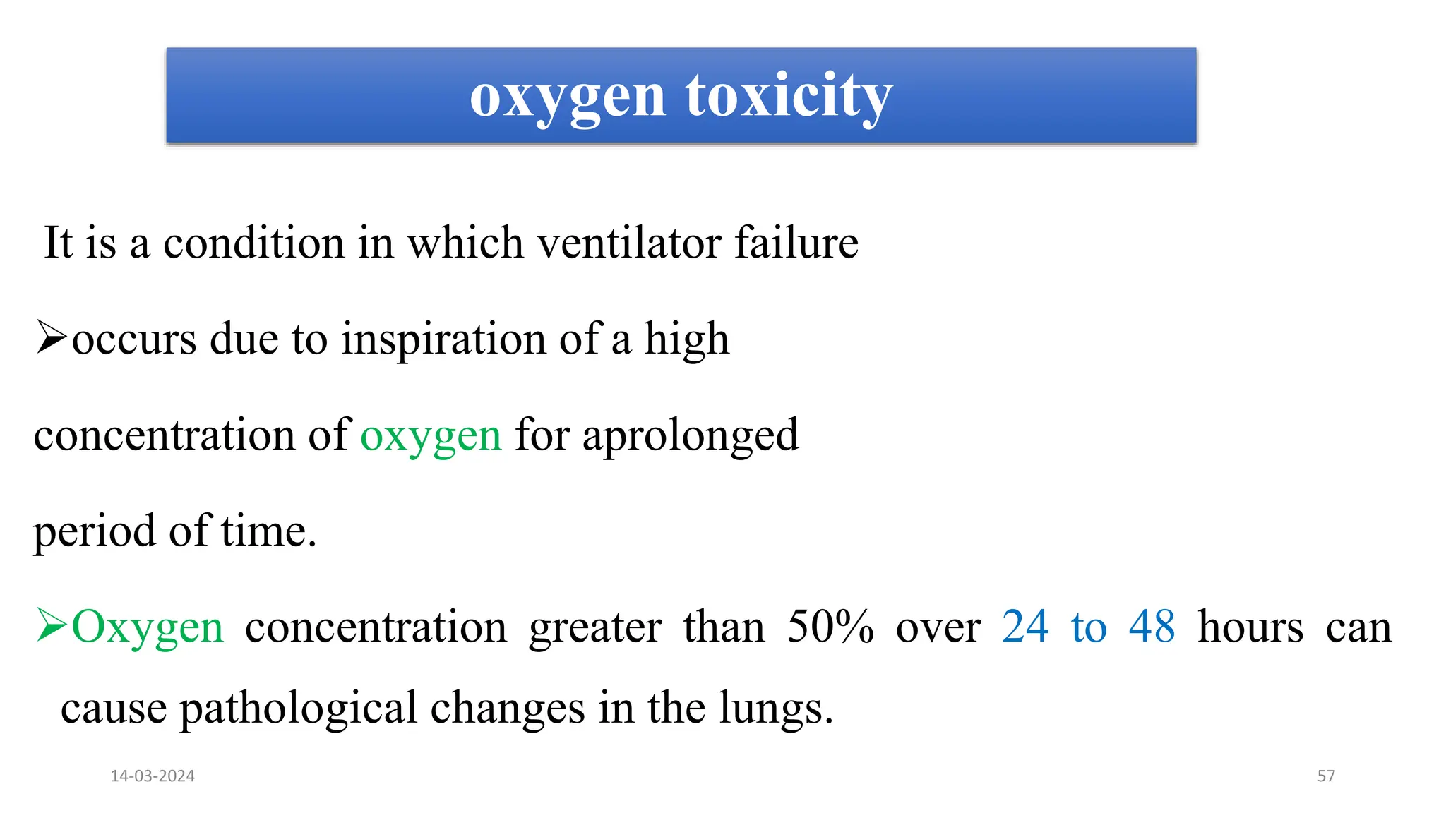 oxygen toxicity
It is a condition in which ventilator failure
occurs due to inspiration of a high
concentration of oxygen for aprolonged
period of time.
Oxygen concentration greater than 50% over 24 to 48 hours can
cause pathological changes in the lungs.
14-03-2024 57
 