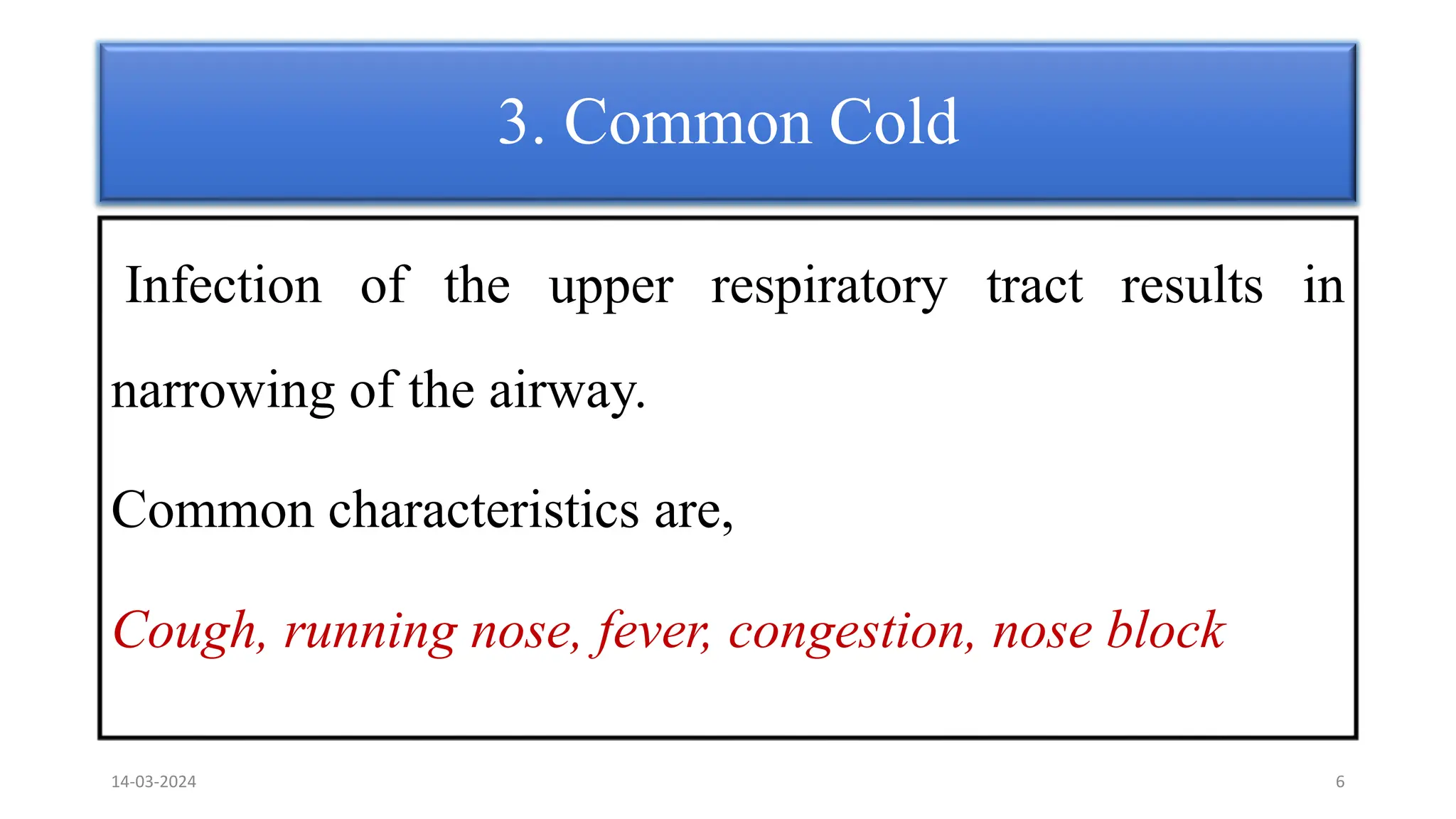 3. Common Cold
Infection of the upper respiratory tract results in
narrowing of the airway.
Common characteristics are,
Cough, running nose, fever, congestion, nose block
14-03-2024 6
 