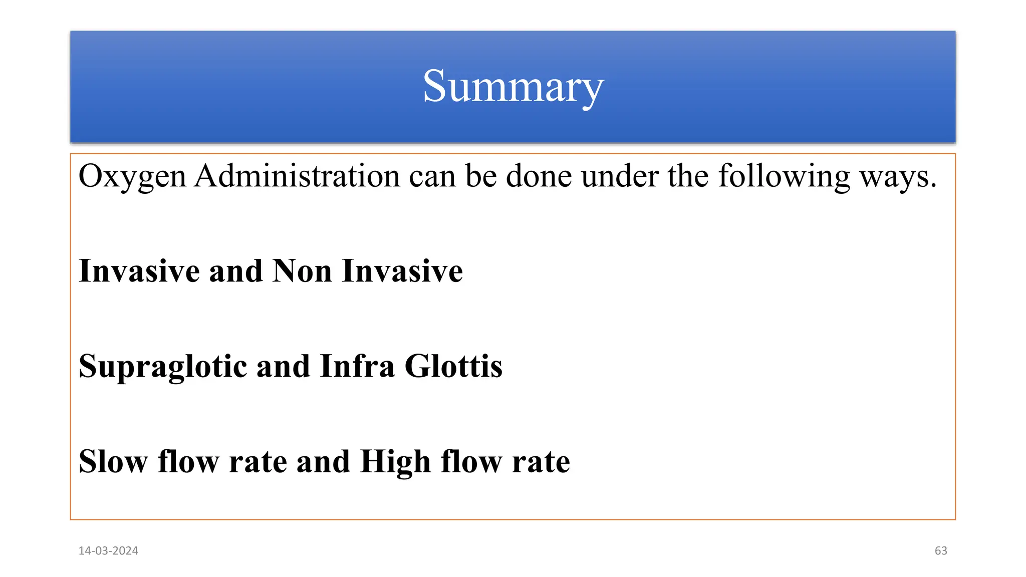 Summary
Oxygen Administration can be done under the following ways.
Invasive and Non Invasive
Supraglotic and Infra Glottis
Slow flow rate and High flow rate
14-03-2024 63
 