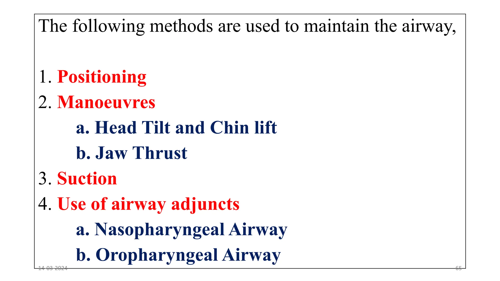 The following methods are used to maintain the airway,
1. Positioning
2. Manoeuvres
a. Head Tilt and Chin lift
b. Jaw Thrust
3. Suction
4. Use of airway adjuncts
a. Nasopharyngeal Airway
b. Oropharyngeal Airway
14-03-2024 65
 