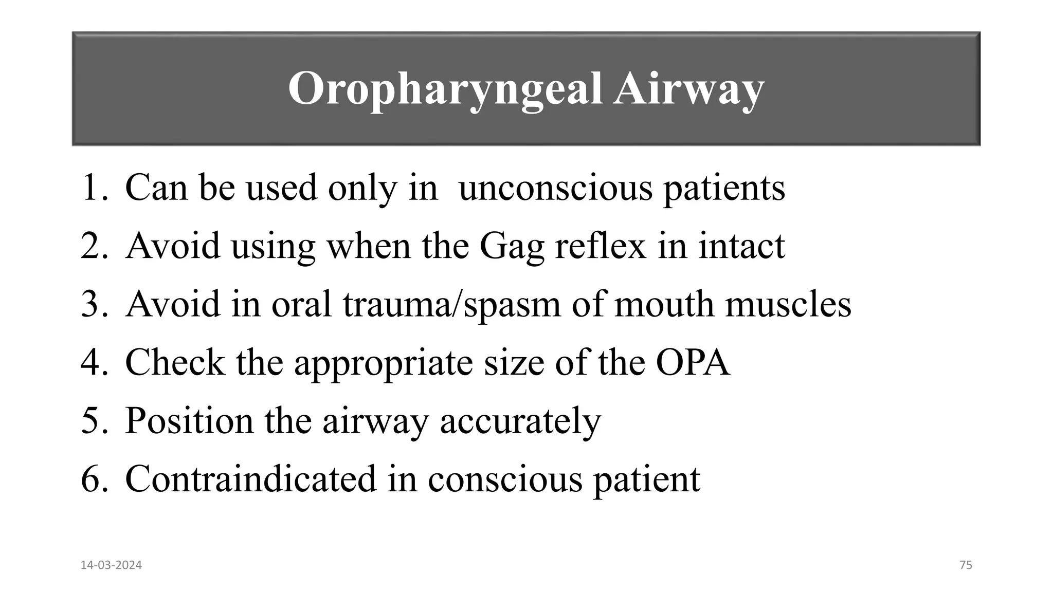 Oropharyngeal Airway
1. Can be used only in unconscious patients
2. Avoid using when the Gag reflex in intact
3. Avoid in oral trauma/spasm of mouth muscles
4. Check the appropriate size of the OPA
5. Position the airway accurately
6. Contraindicated in conscious patient
14-03-2024 75
 
