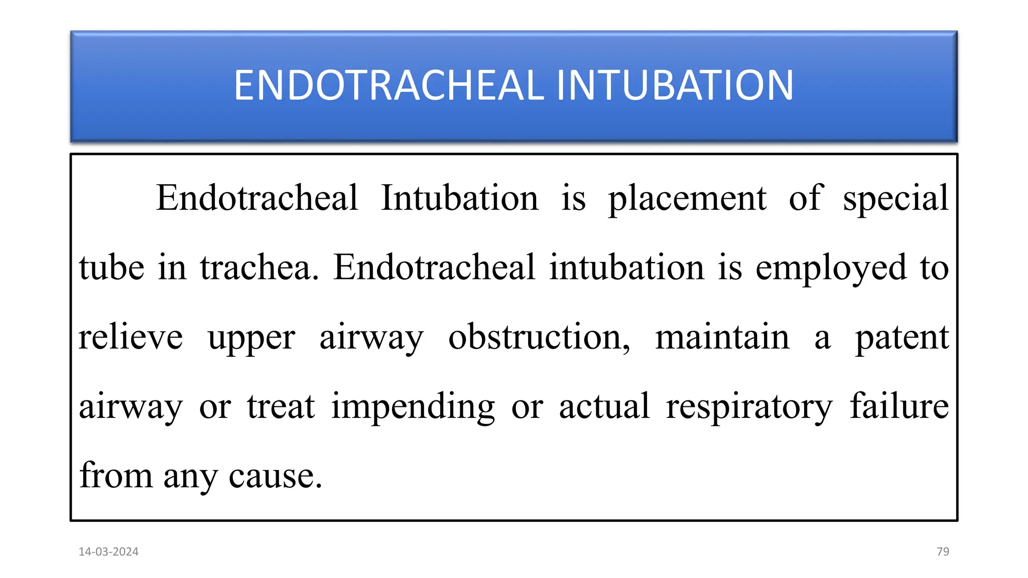 ENDOTRACHEAL INTUBATION
Endotracheal Intubation is placement of special
tube in trachea. Endotracheal intubation is employed to
relieve upper airway obstruction, maintain a patent
airway or treat impending or actual respiratory failure
from any cause.
14-03-2024 79
 
