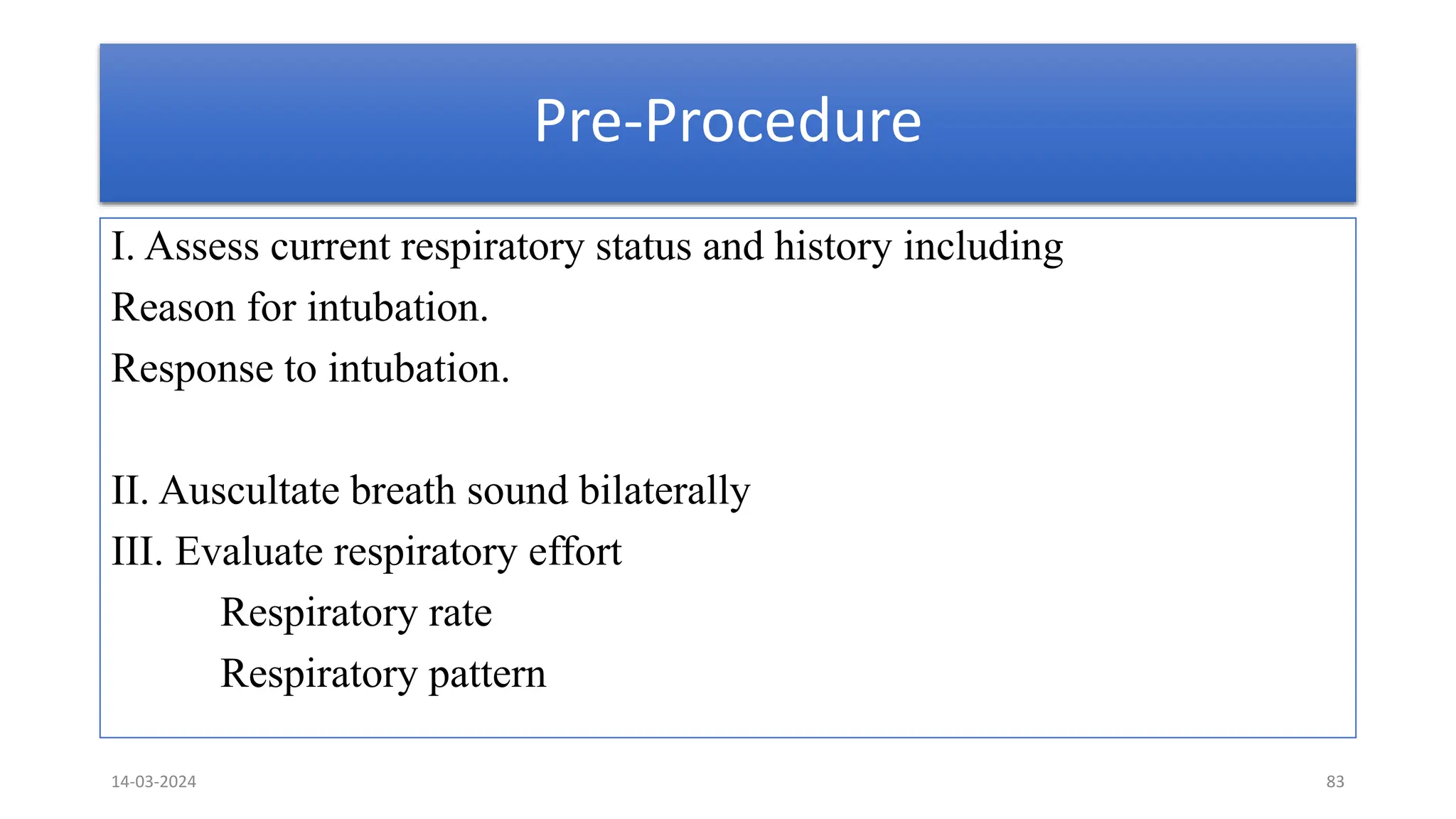 Pre-Procedure
I. Assess current respiratory status and history including
Reason for intubation.
Response to intubation.
II. Auscultate breath sound bilaterally
III. Evaluate respiratory effort
Respiratory rate
Respiratory pattern
14-03-2024 83
 