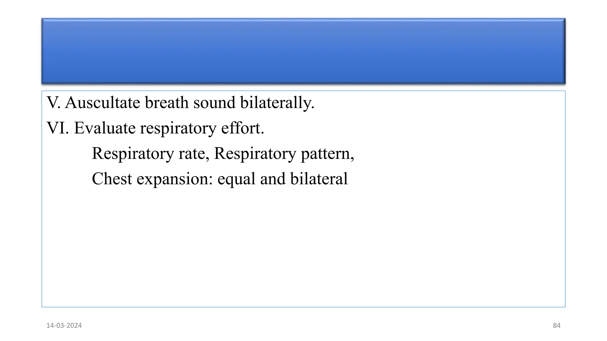 V. Auscultate breath sound bilaterally.
VI. Evaluate respiratory effort.
Respiratory rate, Respiratory pattern,
Chest expansion: equal and bilateral
14-03-2024 84
 