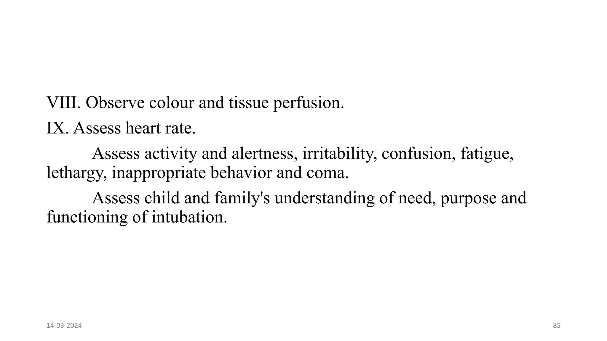 VIII. Observe colour and tissue perfusion.
IX. Assess heart rate.
Assess activity and alertness, irritability, confusion, fatigue,
lethargy, inappropriate behavior and coma.
Assess child and family's understanding of need, purpose and
functioning of intubation.
14-03-2024 85
 