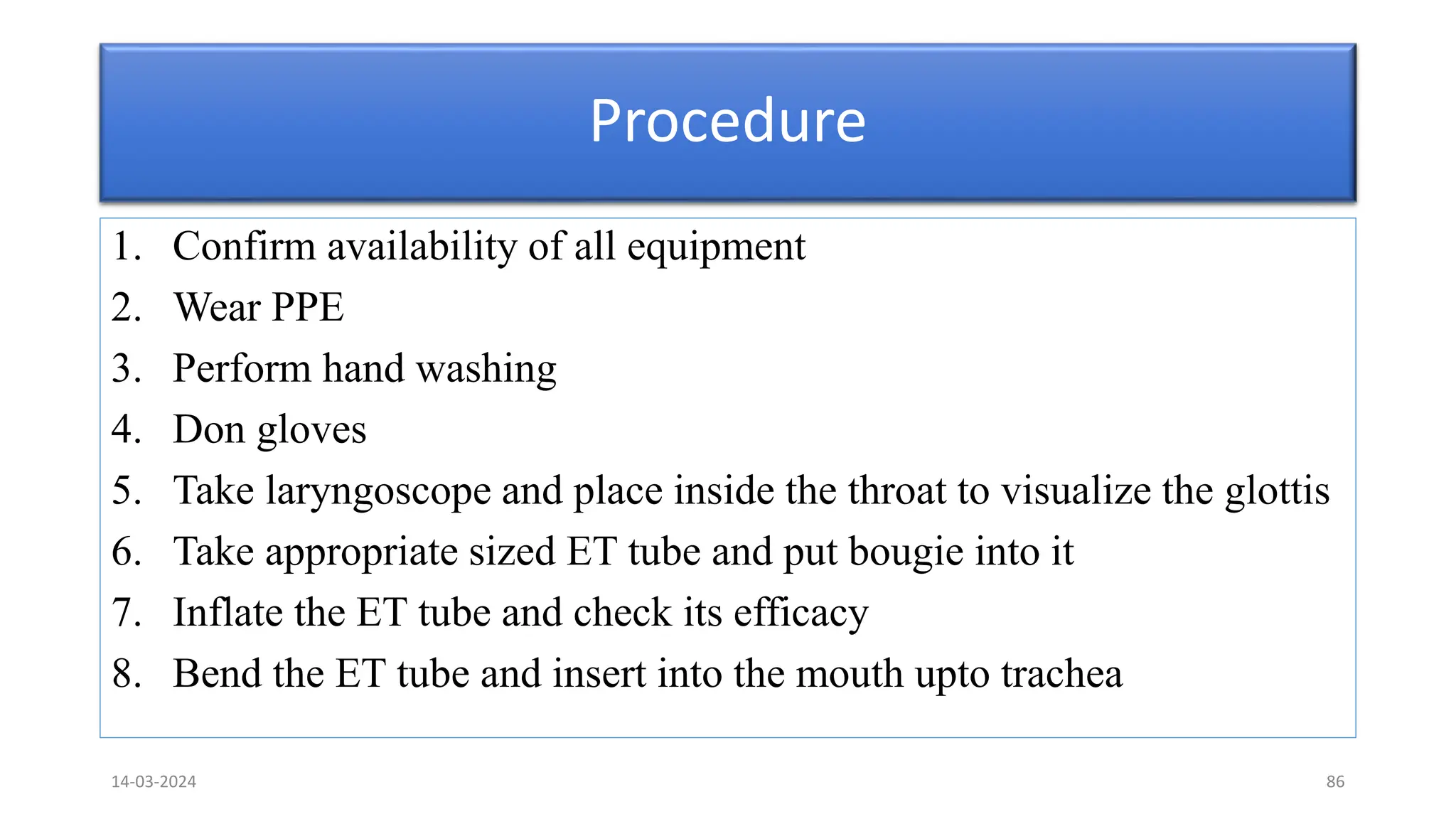 Procedure
1. Confirm availability of all equipment
2. Wear PPE
3. Perform hand washing
4. Don gloves
5. Take laryngoscope and place inside the throat to visualize the glottis
6. Take appropriate sized ET tube and put bougie into it
7. Inflate the ET tube and check its efficacy
8. Bend the ET tube and insert into the mouth upto trachea
14-03-2024 86
 