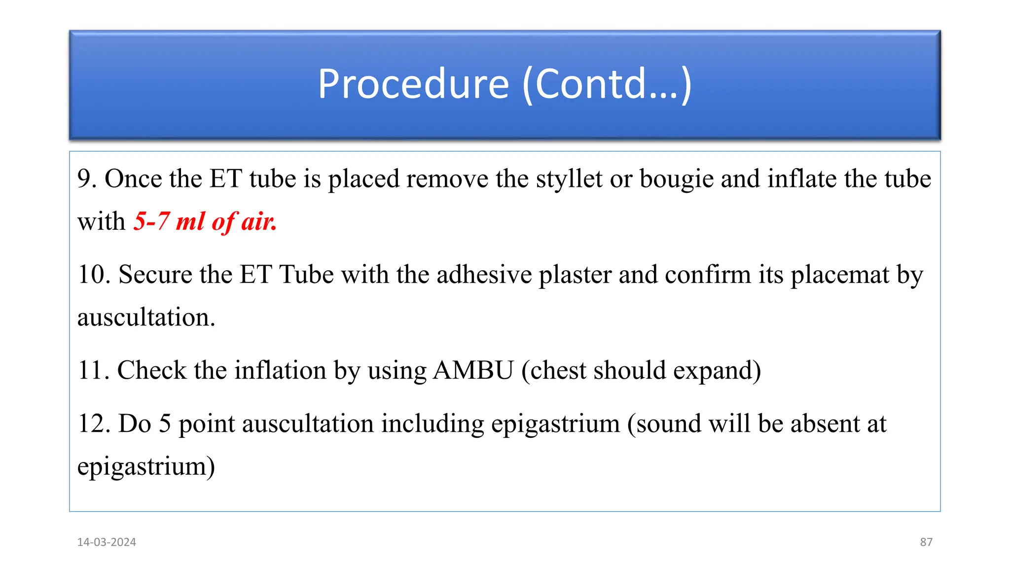 Procedure (Contd…)
9. Once the ET tube is placed remove the styllet or bougie and inflate the tube
with 5-7 ml of air.
10. Secure the ET Tube with the adhesive plaster and confirm its placemat by
auscultation.
11. Check the inflation by using AMBU (chest should expand)
12. Do 5 point auscultation including epigastrium (sound will be absent at
epigastrium)
14-03-2024 87
 