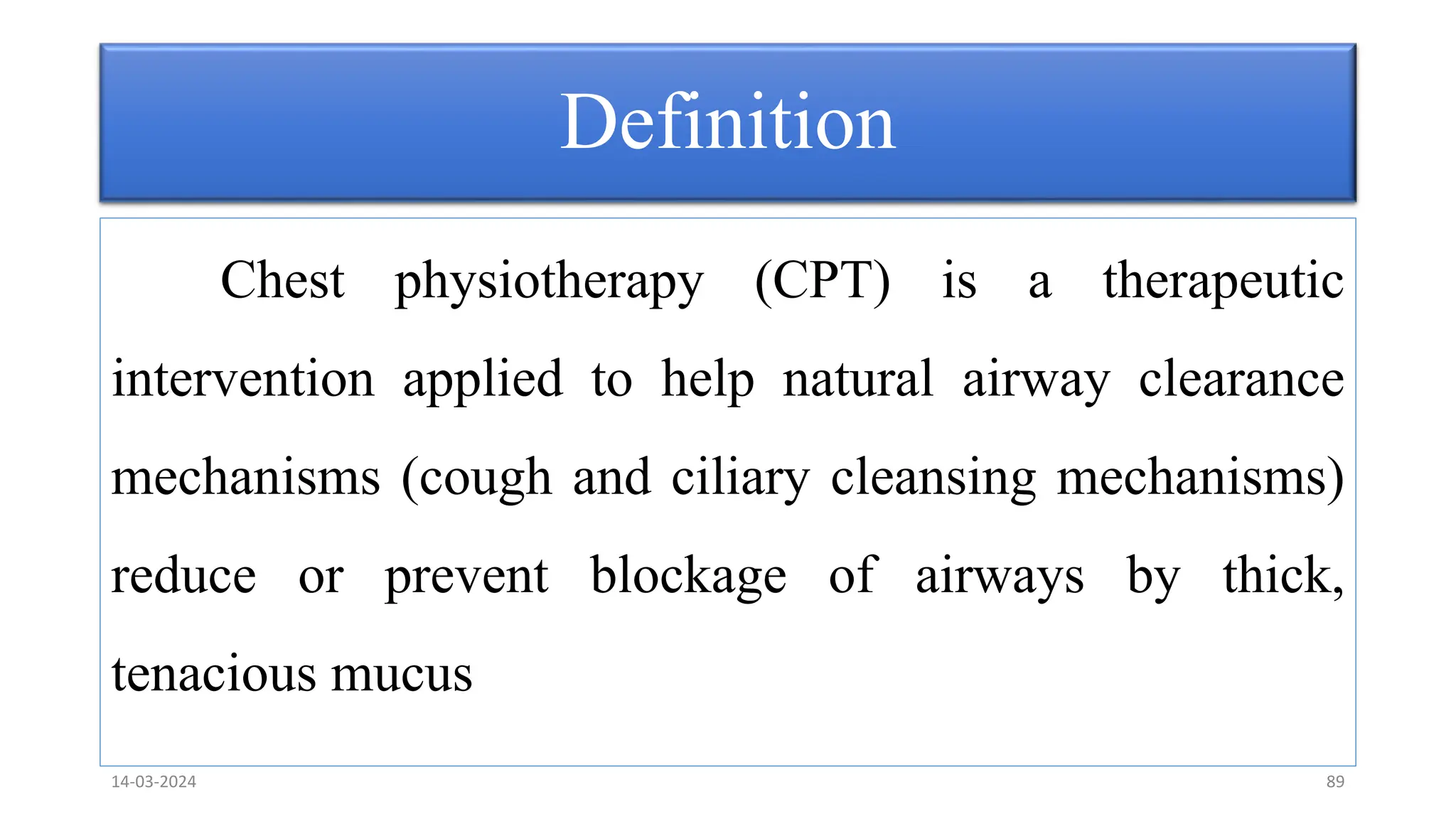Definition
Chest physiotherapy (CPT) is a therapeutic
intervention applied to help natural airway clearance
mechanisms (cough and ciliary cleansing mechanisms)
reduce or prevent blockage of airways by thick,
tenacious mucus
14-03-2024 89
 