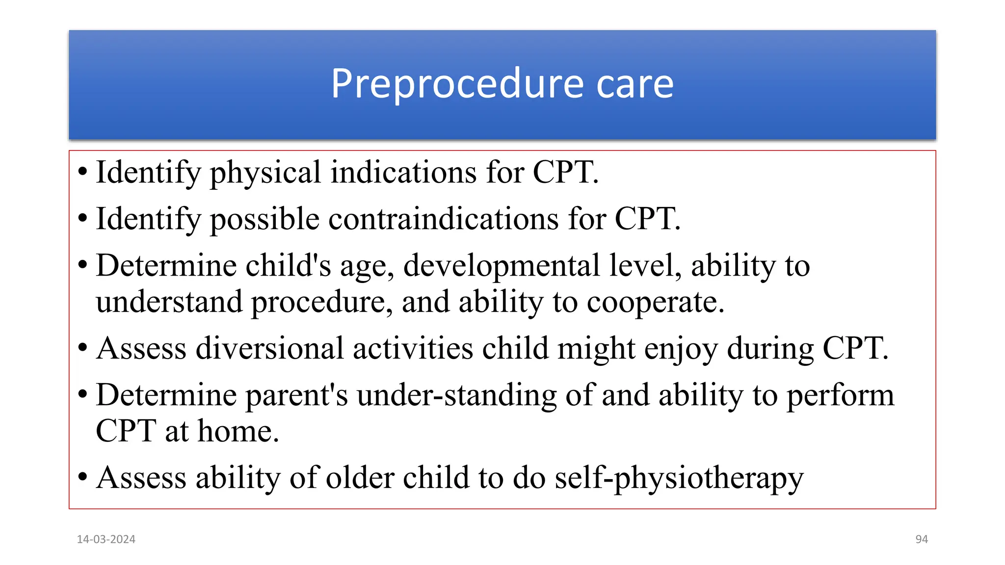 Preprocedure care
• Identify physical indications for CPT.
• Identify possible contraindications for CPT.
• Determine child's age, developmental level, ability to
understand procedure, and ability to cooperate.
• Assess diversional activities child might enjoy during CPT.
• Determine parent's under-standing of and ability to perform
CPT at home.
• Assess ability of older child to do self-physiotherapy
14-03-2024 94
 