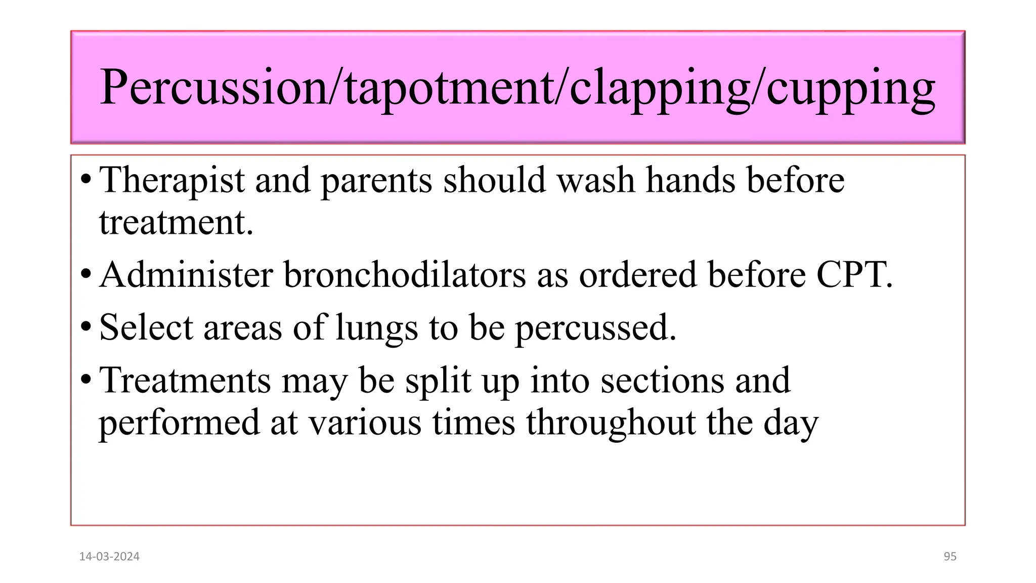 Percussion/tapotment/clapping/cupping
• Therapist and parents should wash hands before
treatment.
• Administer bronchodilators as ordered before CPT.
• Select areas of lungs to be percussed.
• Treatments may be split up into sections and
performed at various times throughout the day
14-03-2024 95
 