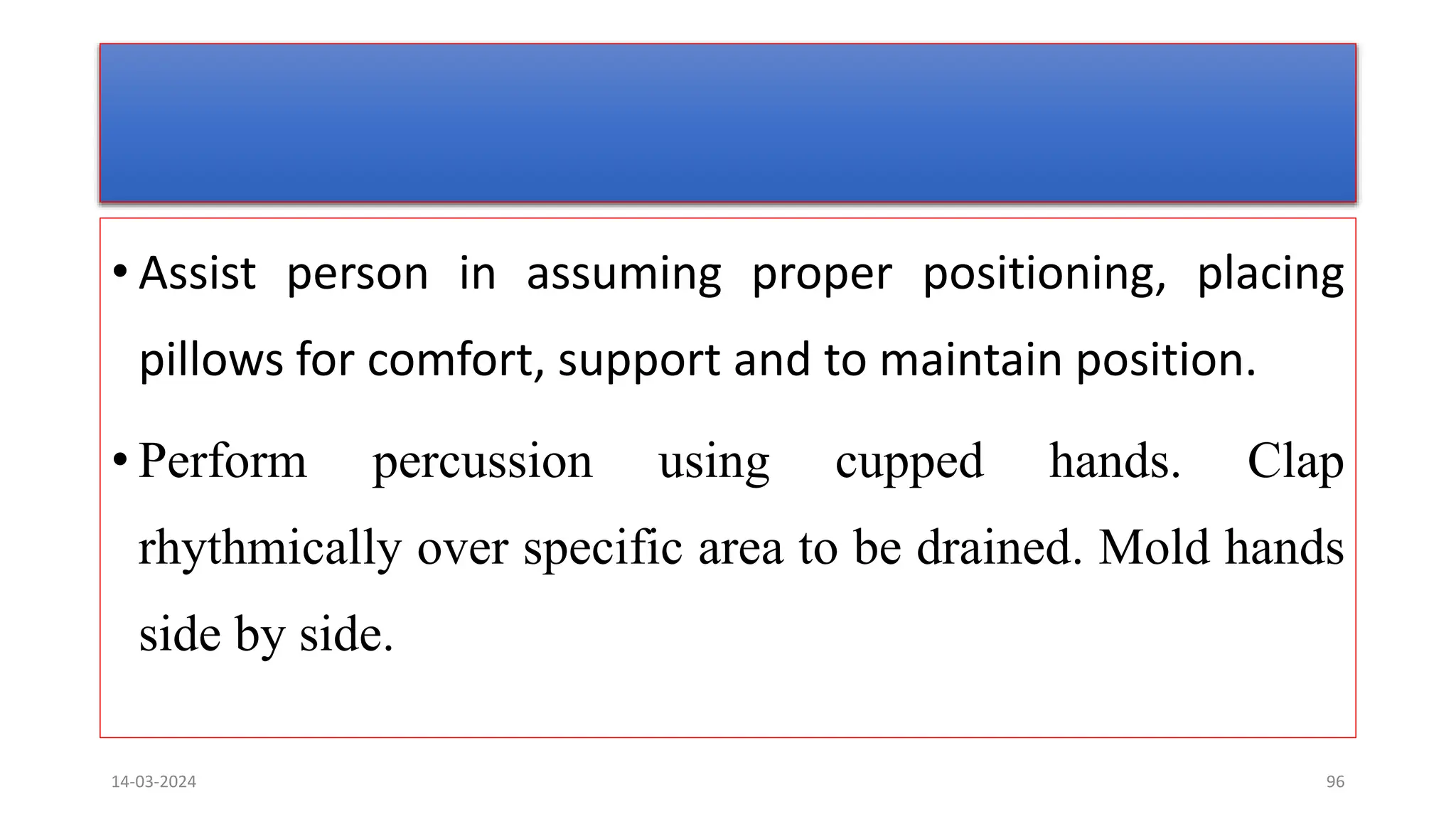 • Assist person in assuming proper positioning, placing
pillows for comfort, support and to maintain position.
• Perform percussion using cupped hands. Clap
rhythmically over specific area to be drained. Mold hands
side by side.
14-03-2024 96
 